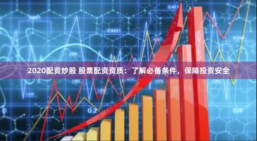 2020配资炒股 股票配资资质：了解必备条件，保障投资安全