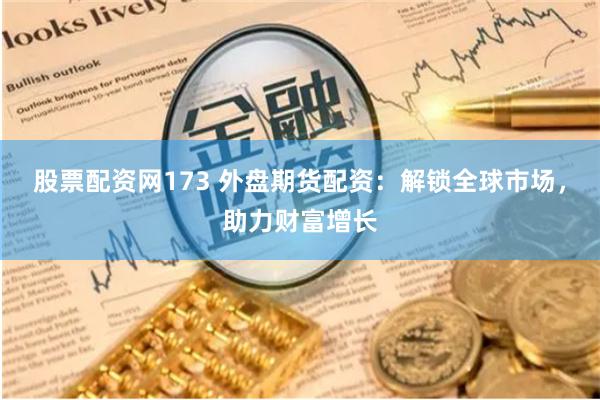 股票配资网173 外盘期货配资：解锁全球市场，助力财富增长