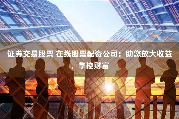 证券交易股票 在线股票配资公司：助您放大收益，掌控财富
