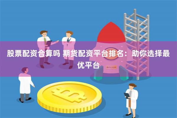 股票配资合算吗 期货配资平台排名：助你选择最优平台