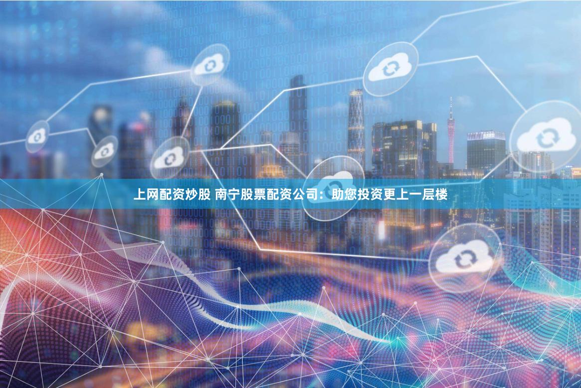 上网配资炒股 南宁股票配资公司：助您投资更上一层楼