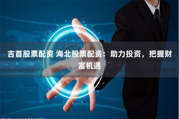 吉首股票配资 海北股票配资：助力投资，把握财富机遇