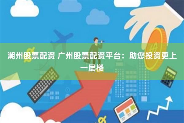 潮州股票配资 广州股票配资平台：助您投资更上一层楼