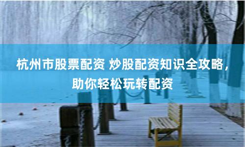 杭州市股票配资 炒股配资知识全攻略，助你轻松玩转配资