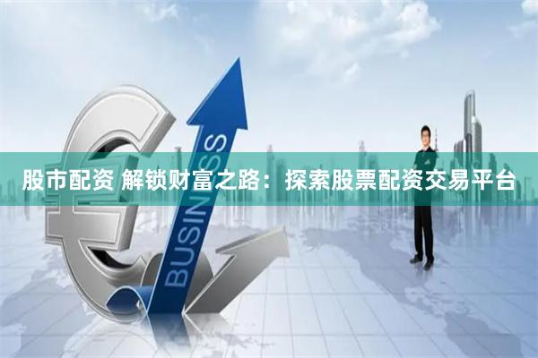 股市配资 解锁财富之路：探索股票配资交易平台