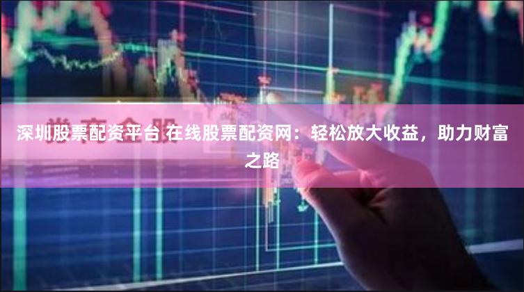 深圳股票配资平台 在线股票配资网：轻松放大收益，助力财富之路