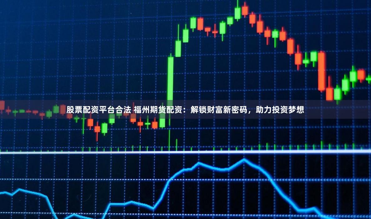 股票配资平台合法 福州期货配资：解锁财富新密码，助力投资梦想