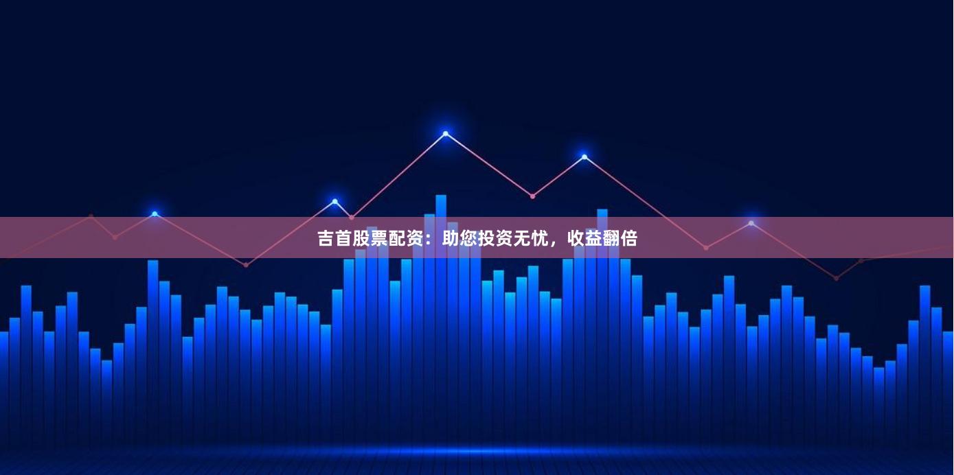 吉首股票配资：助您投资无忧，收益翻倍