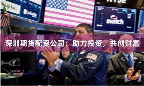 深圳期货配资公司：助力投资，共创财富