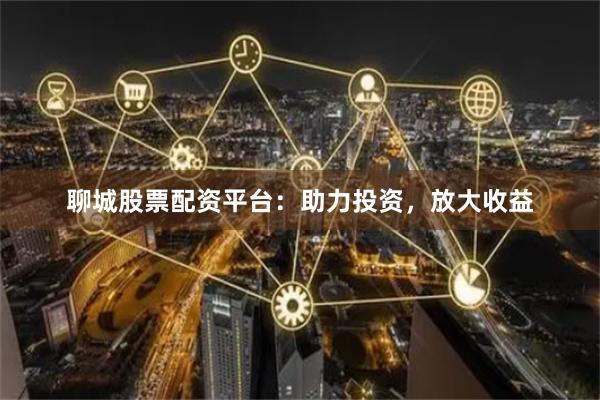 聊城股票配资平台：助力投资，放大收益
