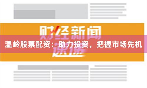 温岭股票配资：助力投资，把握市场先机