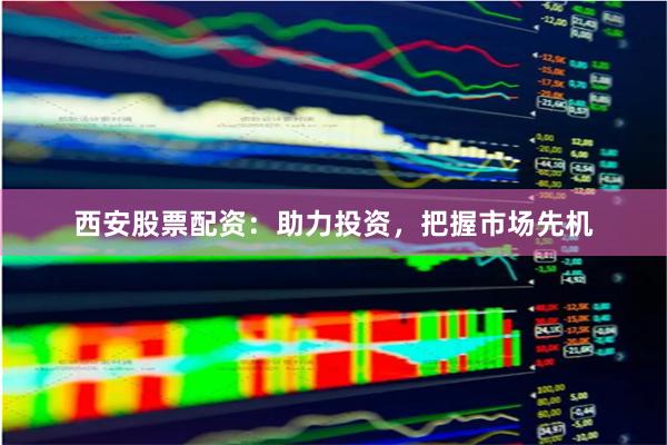 西安股票配资：助力投资，把握市场先机