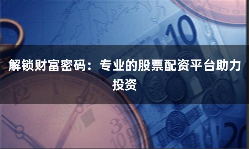 解锁财富密码：专业的股票配资平台助力投资