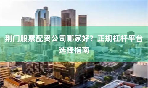 荆门股票配资公司哪家好？正规杠杆平台选择指南