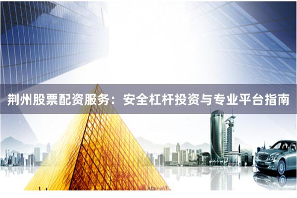 荆州股票配资服务：安全杠杆投资与专业平台指南