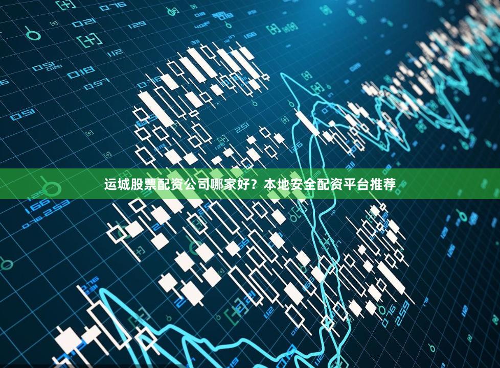 运城股票配资公司哪家好？本地安全配资平台推荐